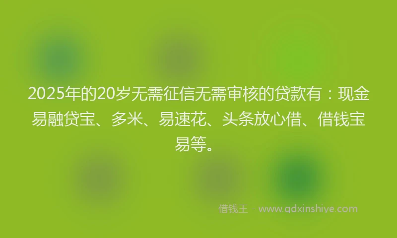 2025年的20岁无需征信无需审核的贷款有：现金易融贷宝、多米、易速花、头条放心借、借钱宝易等。