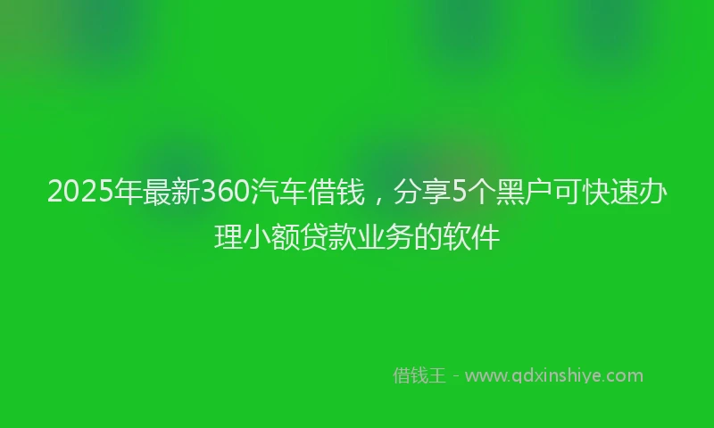 2025年最新360汽车借钱，分享5个黑户可快速办理小额贷款业务的软件
