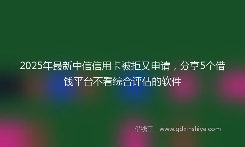 2025年最新中信信用卡被拒又申请，分享5个借钱平台不看综合评估的软件