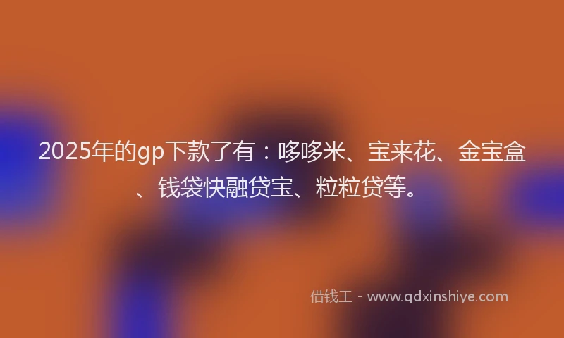 2025年的gp下款了有：哆哆米、宝来花、金宝盒、钱袋快融贷宝、粒粒贷等。