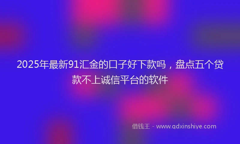 2025年最新91汇金的口子好下款吗，盘点五个贷款不上诚信平台的软件