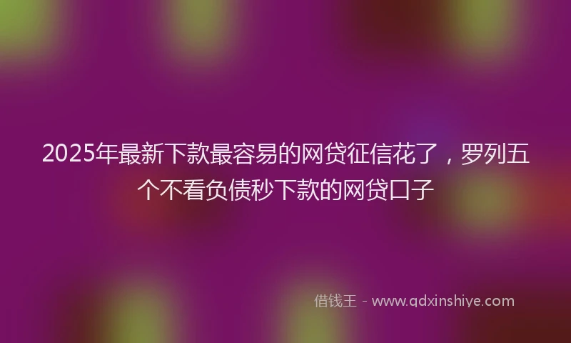2025年最新下款最容易的网贷征信花了，罗列五个不看负债秒下款的网贷口子