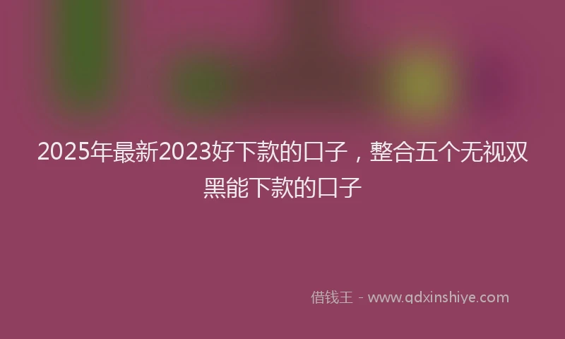 2025年最新2023好下款的口子，整合五个无视双黑能下款的口子