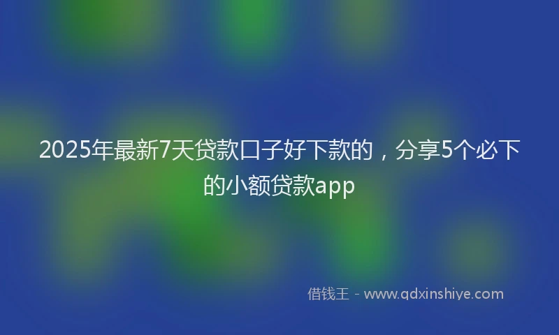 2025年最新7天贷款口子好下款的，分享5个必下的小额贷款app
