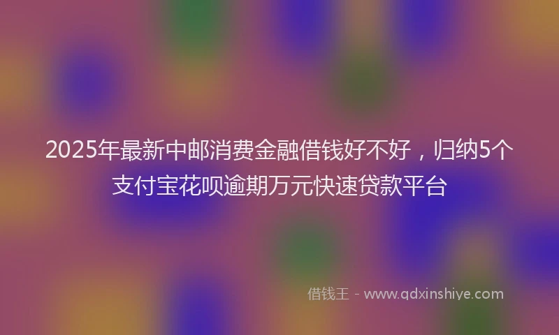 2025年最新中邮消费金融借钱好不好，归纳5个支付宝花呗逾期万元快速贷款平台