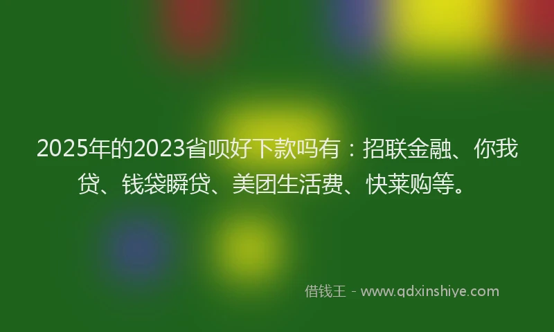 2025年的2023省呗好下款吗有：招联金融、你我贷、钱袋瞬贷、美团生活费、快莱购等。