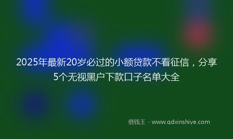 2025年最新20岁必过的小额贷款不看征信，分享5个无视黑户下款口子名单大全