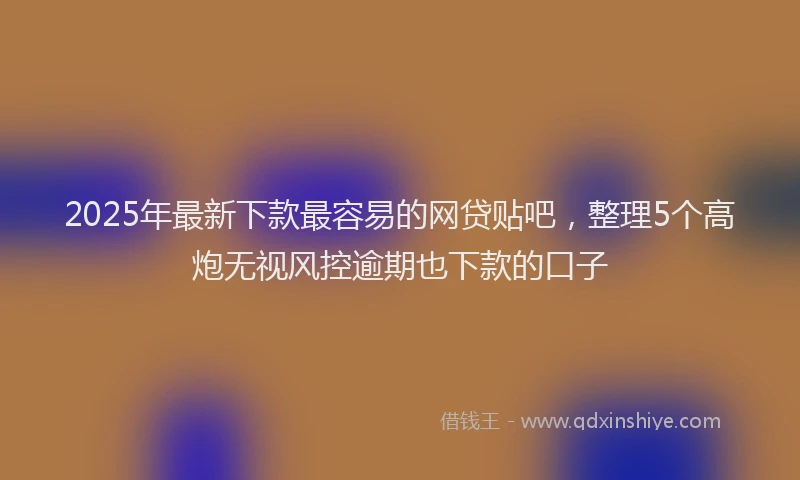 2025年最新下款最容易的网贷贴吧，整理5个高炮无视风控逾期也下款的口子