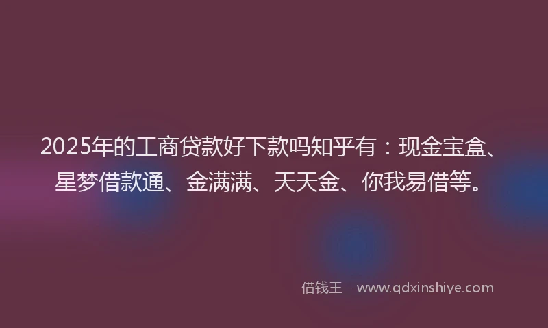 2025年的工商贷款好下款吗知乎有：现金宝盒、星梦借款通、金满满、天天金、你我易借等。