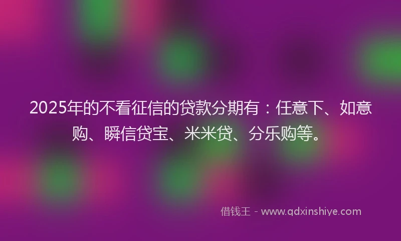 2025年的不看征信的贷款分期有：任意下、如意购、瞬信贷宝、米米贷、分乐购等。