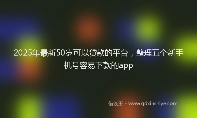 2025年最新50岁可以贷款的平台，整理五个新手机号容易下款的app