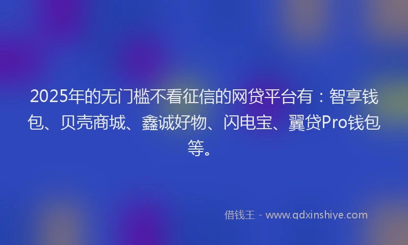 2025年的无门槛不看征信的网贷平台有：智享钱包、贝壳商城、鑫诚好物、闪电宝、翼贷Pro钱包等。