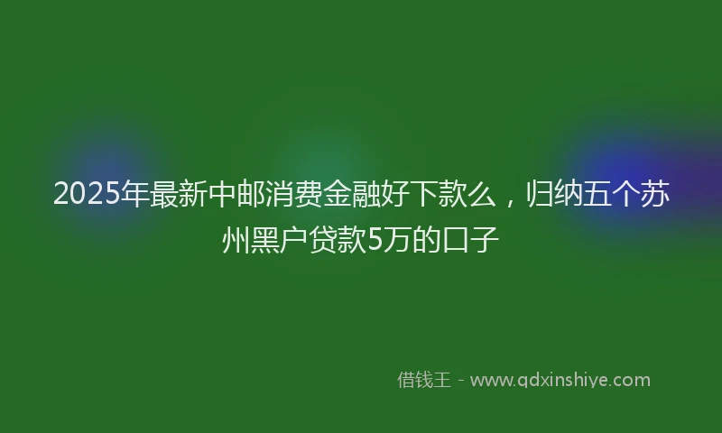 2025年最新中邮消费金融好下款么，归纳五个苏州黑户贷款5万的口子
