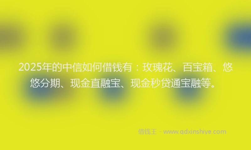 2025年的中信如何借钱有：玫瑰花、百宝箱、悠悠分期、现金直融宝、现金秒贷通宝融等。