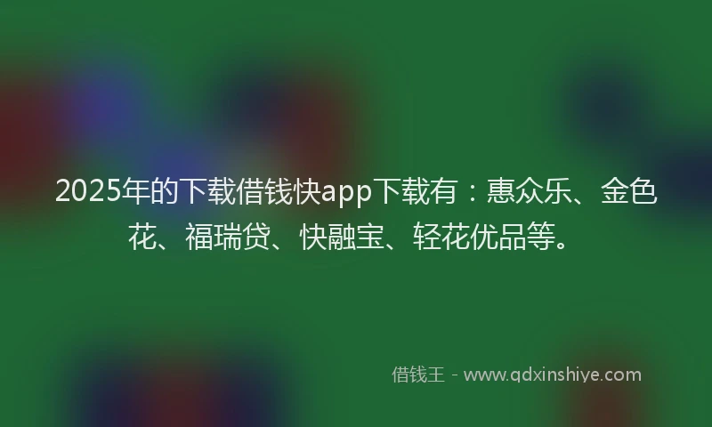 2025年的下载借钱快app下载有：惠众乐、金色花、福瑞贷、快融宝、轻花优品等。