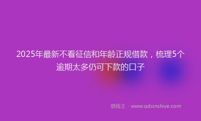 2025年最新不看征信和年龄正规借款，梳理5个逾期太多仍可下款的口子