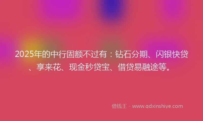 2025年的中行固额不过有：钻石分期、闪银快贷、享来花、现金秒贷宝、借贷易融途等。