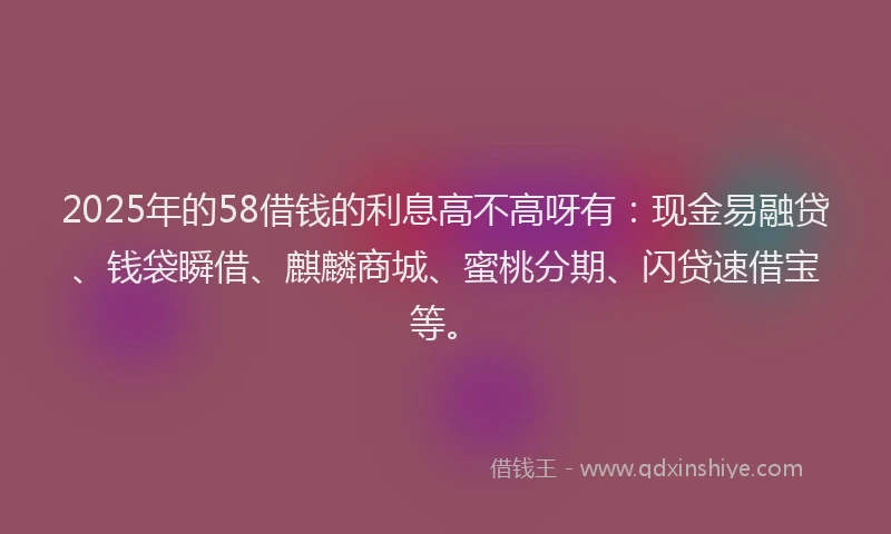 2025年的58借钱的利息高不高呀有：现金易融贷、钱袋瞬借、麒麟商城、蜜桃分期、闪贷速借宝等。