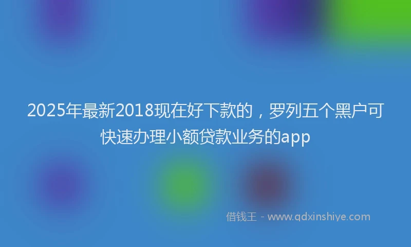 2025年最新2018现在好下款的，罗列五个黑户可快速办理小额贷款业务的app