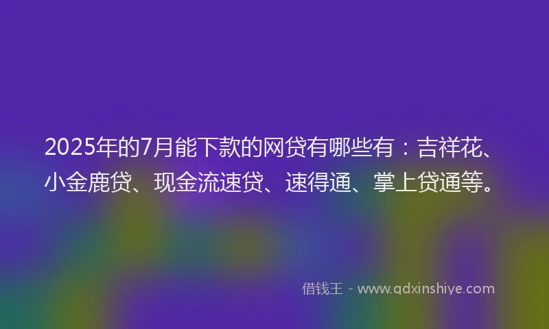 2025年的7月能下款的网贷有哪些有：吉祥花、小金鹿贷、现金流速贷、速得通、掌上贷通等。