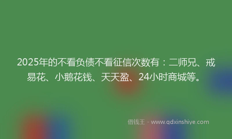 2025年的不看负债不看征信次数有：二师兄、戒易花、小鹅花钱、天天盈、24小时商城等。