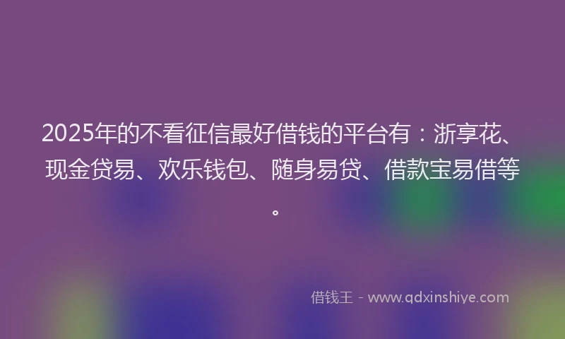 2025年的不看征信最好借钱的平台有：浙享花、现金贷易、欢乐钱包、随身易贷、借款宝易借等。