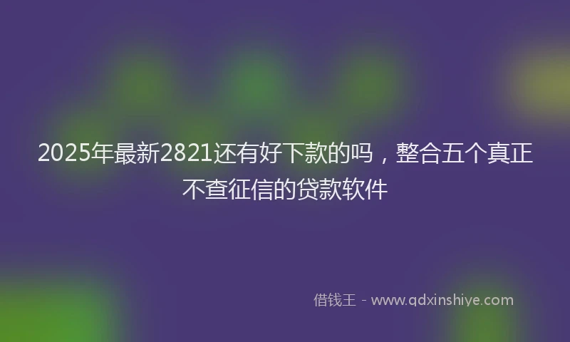 2025年最新2821还有好下款的吗，整合五个真正不查征信的贷款软件
