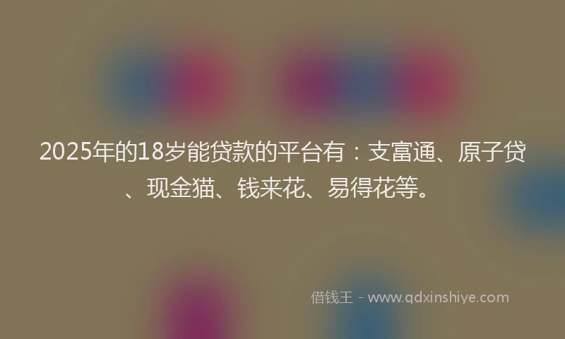 2025年的18岁能贷款的平台有：支富通、原子贷、现金猫、钱来花、易得花等。