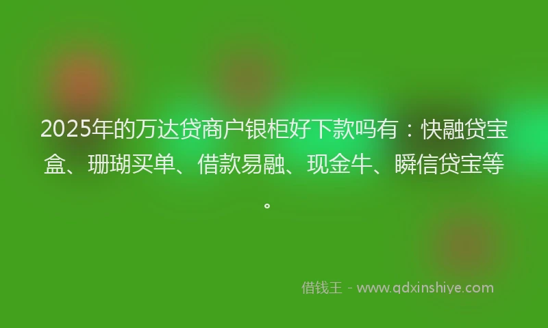 2025年的万达贷商户银柜好下款吗有：快融贷宝盒、珊瑚买单、借款易融、现金牛、瞬信贷宝等。