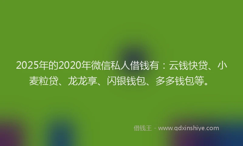 2025年的2020年微信私人借钱有：云钱快贷、小麦粒贷、龙龙享、闪银钱包、多多钱包等。