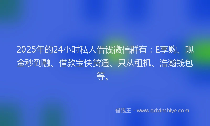 2025年的24小时私人借钱微信群有：E享购、现金秒到融、借款宝快贷通、只从租机、浩瀚钱包等。