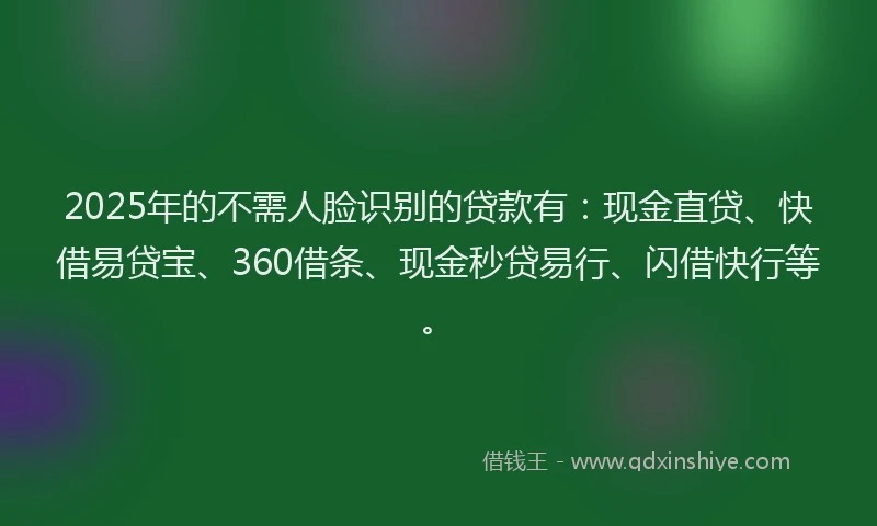 2025年的不需人脸识别的贷款有：现金直贷、快借易贷宝、360借条、现金秒贷易行、闪借快行等。