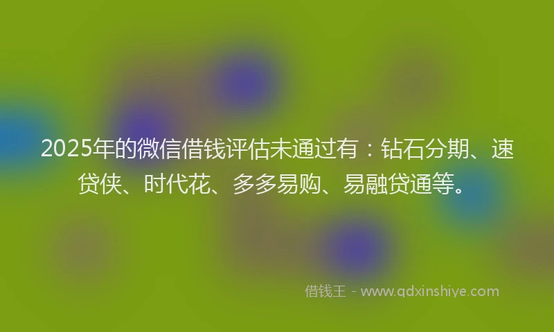 2025年的微信借钱评估未通过有：钻石分期、速贷侠、时代花、多多易购、易融贷通等。