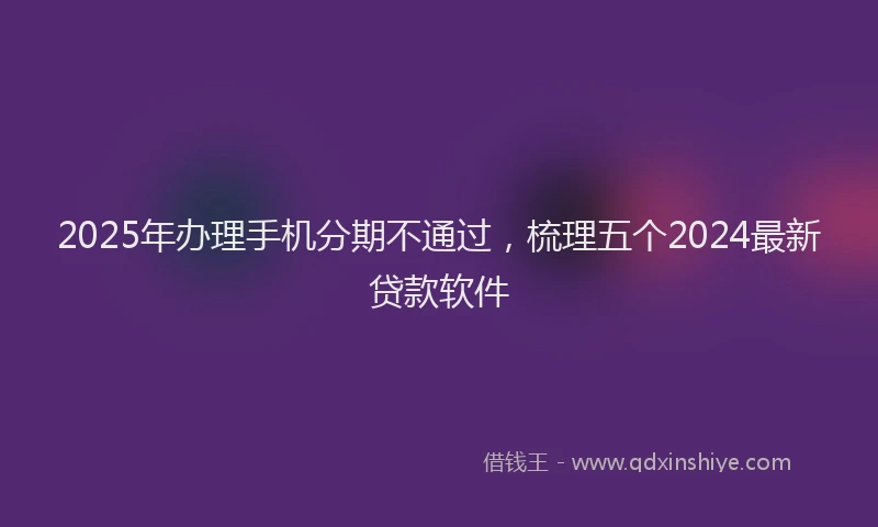 2025年办理手机分期不通过，梳理五个2024最新贷款软件