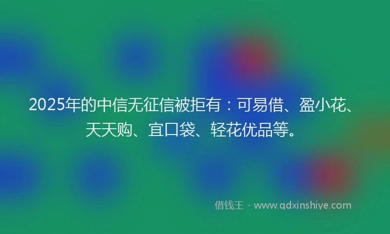 2025年的中信无征信被拒有：可易借、盈小花、天天购、宜口袋、轻花优品等。