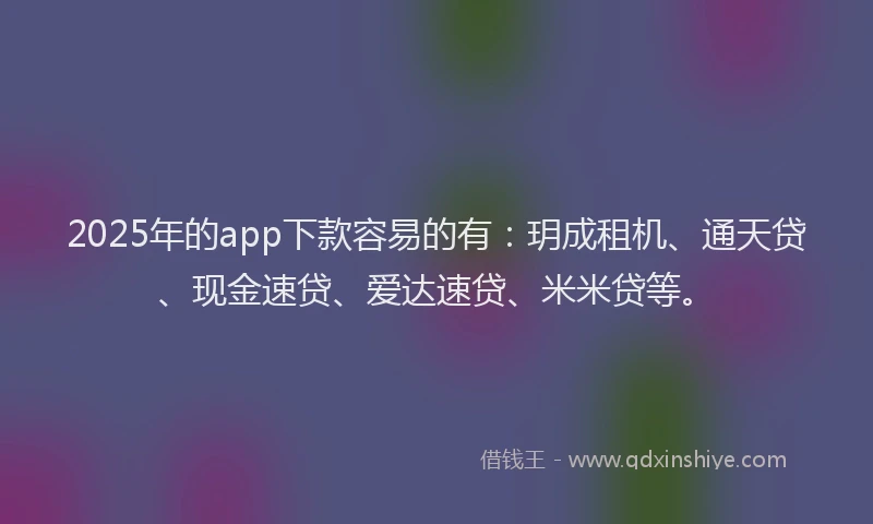 2025年的app下款容易的有：玥成租机、通天贷、现金速贷、爱达速贷、米米贷等。