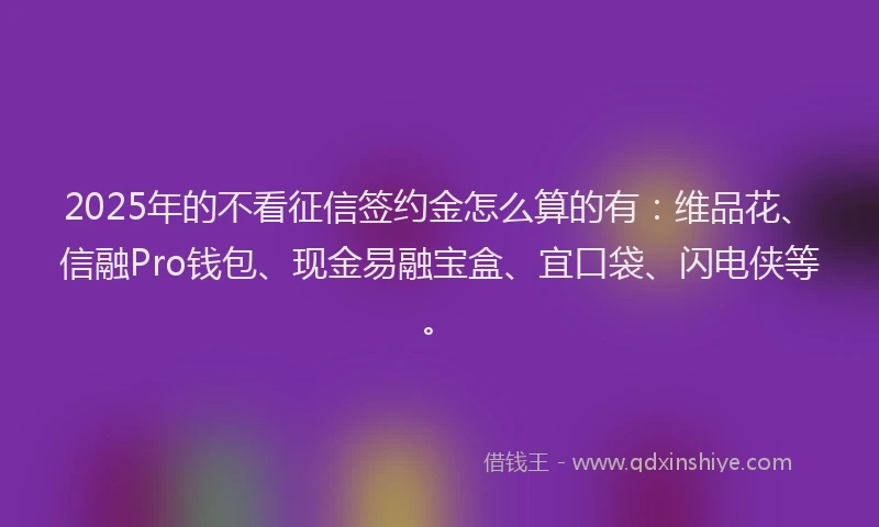 2025年的不看征信签约金怎么算的有:维品花、信融Pro钱包、现金易融宝盒、宜口袋、闪电侠等。