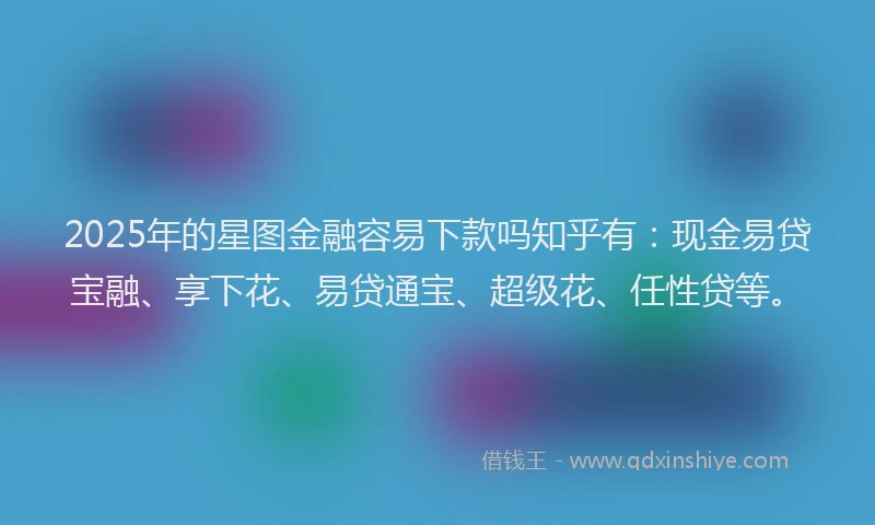 2025年的星图金融容易下款吗知乎有：现金易贷宝融、享下花、易贷通宝、超级花、任性贷等。