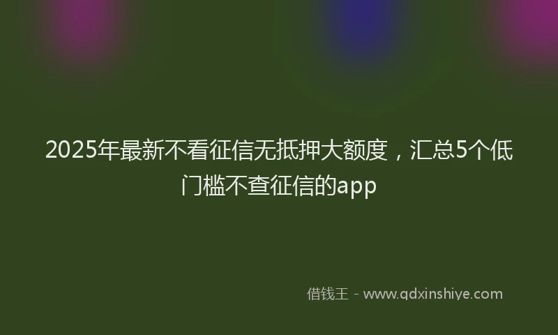 2025年最新不看征信无抵押大额度，汇总5个低门槛不查征信的app