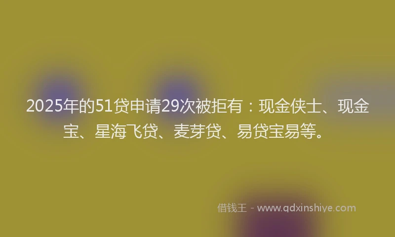 2025年的51贷申请29次被拒有：现金侠士、现金宝、星海飞贷、麦芽贷、易贷宝易等。