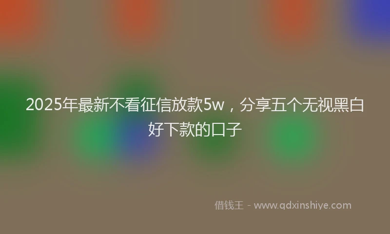 2025年最新不看征信放款5w，分享五个无视黑白好下款的口子