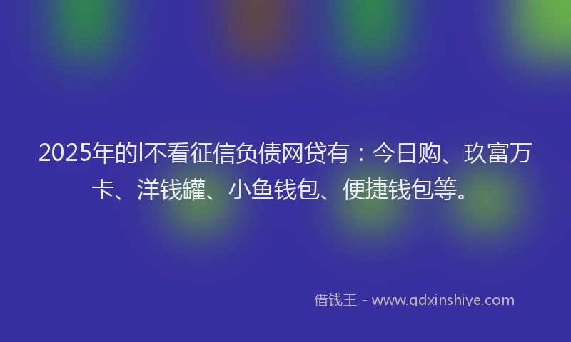 2025年的l不看征信负债网贷有：今日购、玖富万卡、洋钱罐、小鱼钱包、便捷钱包等。