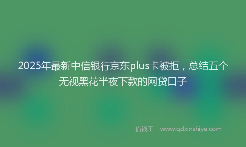 2025年最新中信银行京东plus卡被拒，总结五个无视黑花半夜下款的网贷口子