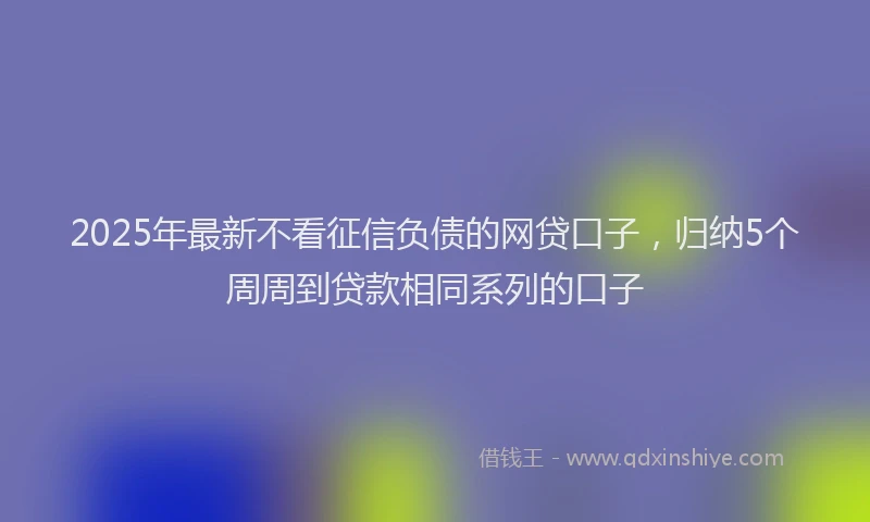 2025年最新不看征信负债的网贷口子，归纳5个周周到贷款相同系列的口子
