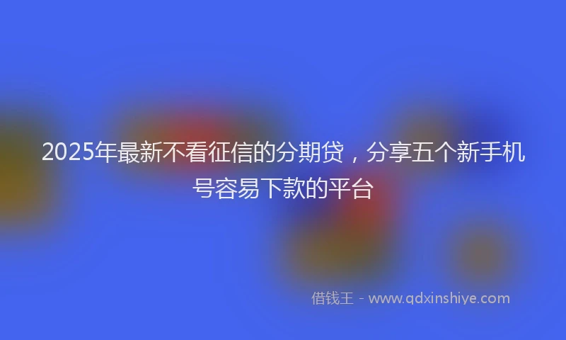 2025年最新不看征信的分期贷，分享五个新手机号容易下款的平台
