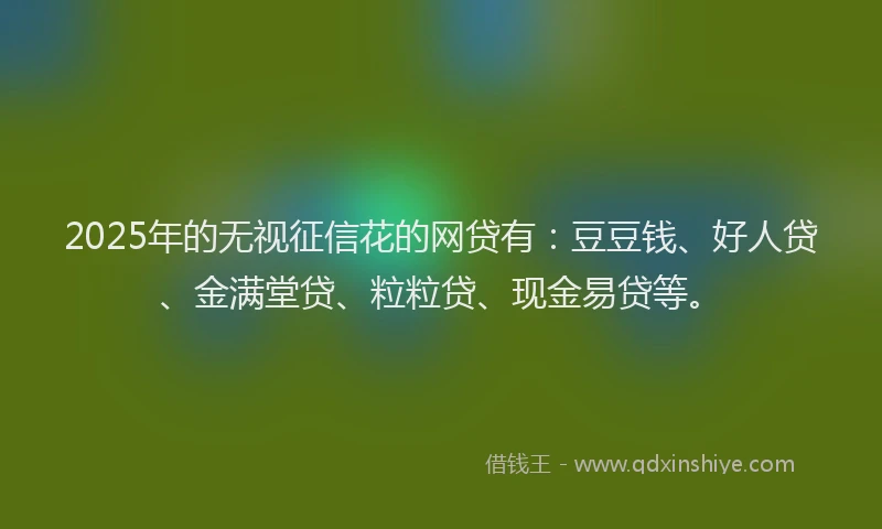 2025年的无视征信花的网贷有：豆豆钱、好人贷、金满堂贷、粒粒贷、现金易贷等。