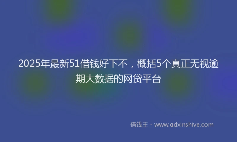 2025年最新51借钱好下不，概括5个真正无视逾期大数据的网贷平台