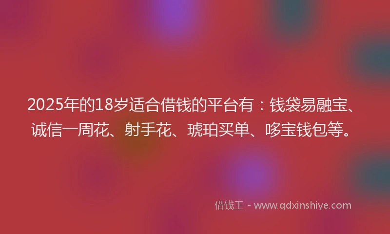 2025年的18岁适合借钱的平台有：钱袋易融宝、诚信一周花、射手花、琥珀买单、哆宝钱包等。