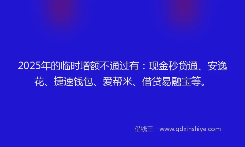 2025年的临时增额不通过有：现金秒贷通、安逸花、捷速钱包、爱帮米、借贷易融宝等。
