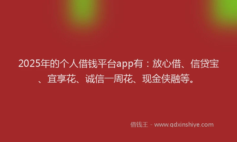 2025年的个人借钱平台app有：放心借、信贷宝、宜享花、诚信一周花、现金侠融等。